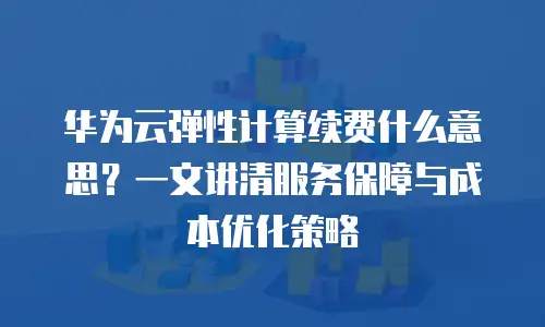 华为云弹性计算续费什么意思？一文讲清服务保障与成本优化策略