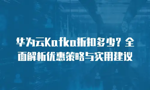 华为云Kafka折扣多少？全面解析优惠策略与实用建议