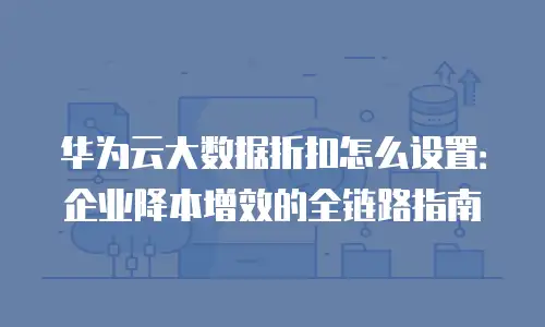 华为云大数据折扣怎么设置：企业降本增效的全链路指南