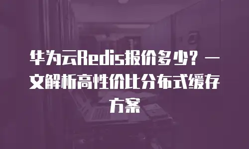 华为云Redis报价多少？一文解析高性价比分布式缓存方案