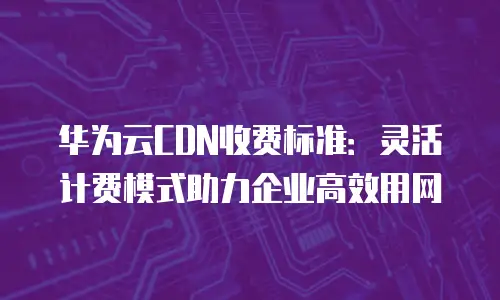 华为云CDN收费标准：灵活计费模式助力企业高效用网