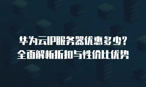 华为云IP服务器优惠多少？全面解析折扣与性价比优势