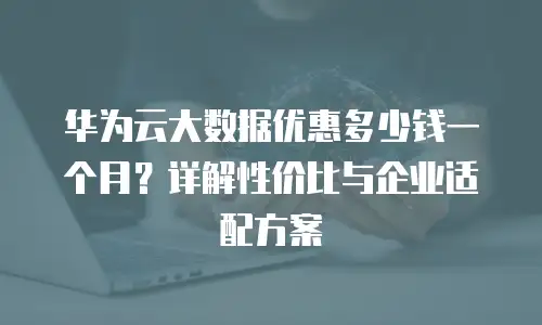 华为云大数据优惠多少钱一个月？详解性价比与企业适配方案