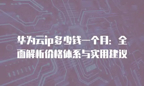 华为云ip多少钱一个月：全面解析价格体系与实用建议