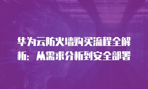 华为云防火墙购买流程全解析：从需求分析到安全部署