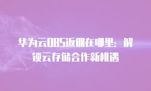 华为云OBS返佣在哪里：解锁云存储合作新机遇