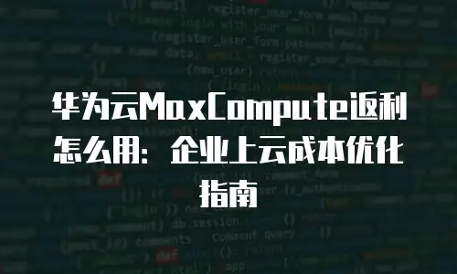 华为云MaxCompute返利怎么用：企业上云成本优化指南