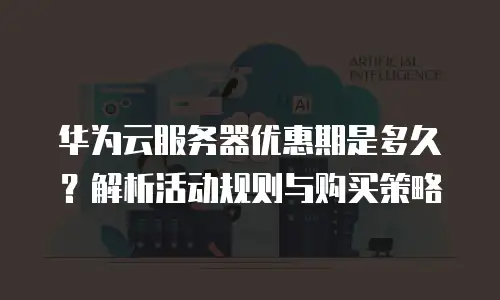 华为云服务器优惠期是多久？解析活动规则与购买策略