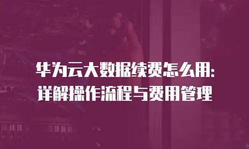 华为云大数据续费怎么用：详解操作流程与费用管理