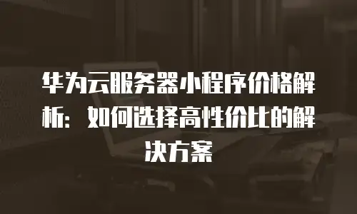 华为云服务器小程序价格解析：如何选择高性价比的解决方案