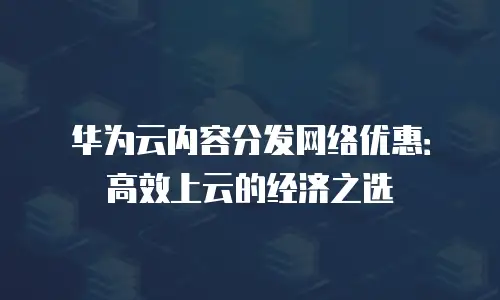 华为云内容分发网络优惠：高效上云的经济之选