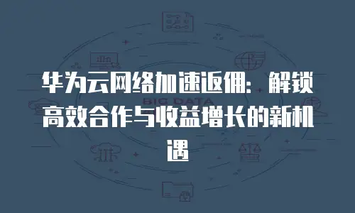 华为云网络加速返佣：解锁高效合作与收益增长的新机遇