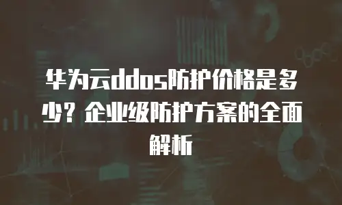 华为云ddos防护价格是多少？企业级防护方案的全面解析