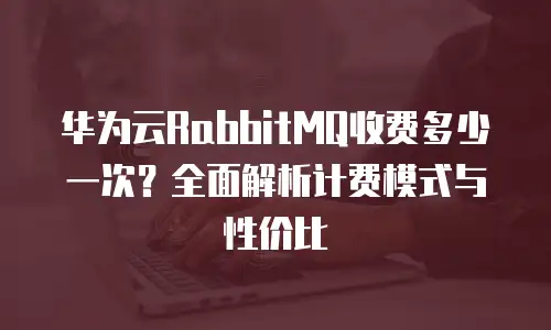 华为云RabbitMQ收费多少一次？全面解析计费模式与性价比