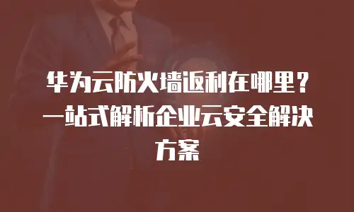 华为云防火墙返利在哪里？一站式解析企业云安全解决方案
