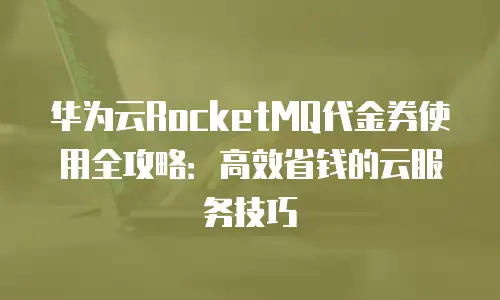 华为云RocketMQ代金券使用全攻略：高效省钱的云服务技巧