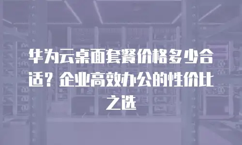 华为云桌面套餐价格多少合适？企业高效办公的性价比之选