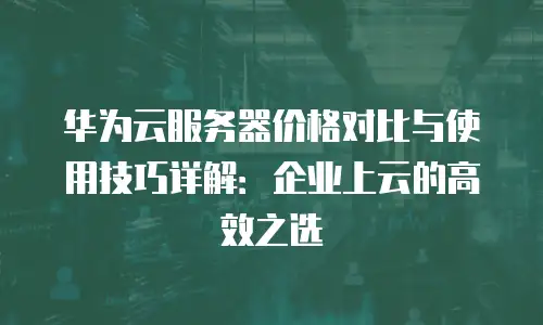 华为云服务器价格对比与使用技巧详解：企业上云的高效之选