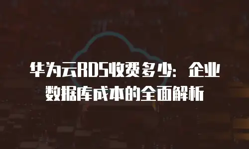 华为云RDS收费多少：企业数据库成本的全面解析