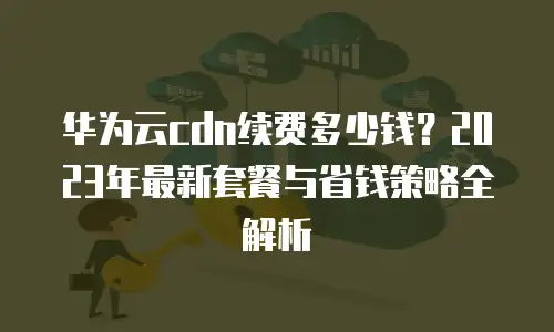 华为云cdn续费多少钱？2023年最新套餐与省钱策略全解析