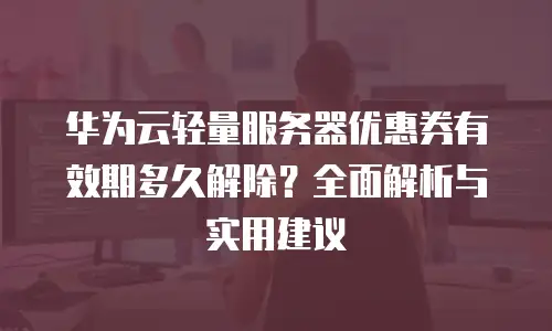 华为云轻量服务器优惠券有效期多久解除？全面解析与实用建议