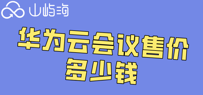 华为云会议售价多少钱?华为云会议旗舰版费用