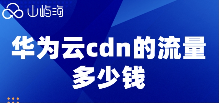 华为云cdn的流量多少钱？华为云cdn收费标准