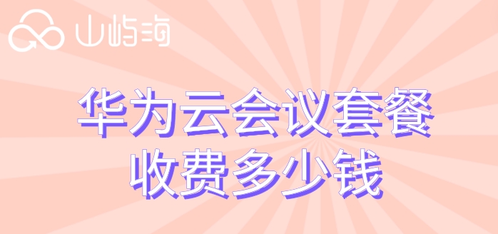 华为云会议套餐购买：华为云会议套餐收费多少钱
