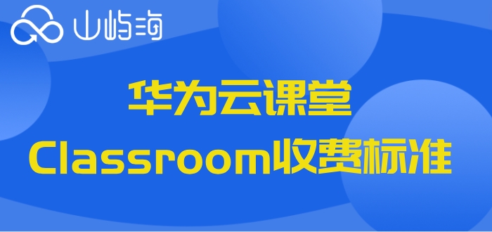 华为云课堂收费吗?华为云课堂Classroom收费标准