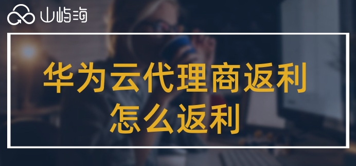 华为云代理商返利怎么返利