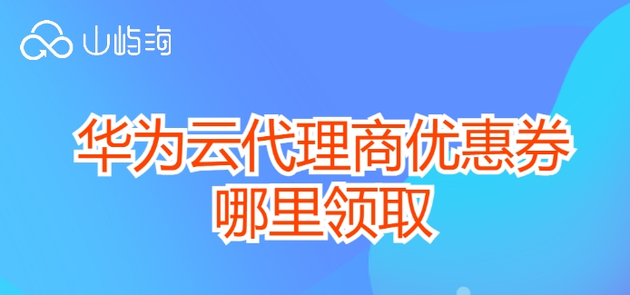 华为云代理商优惠券哪里领取？华为云经销商